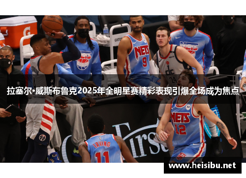 拉塞尔·威斯布鲁克2025年全明星赛精彩表现引爆全场成为焦点