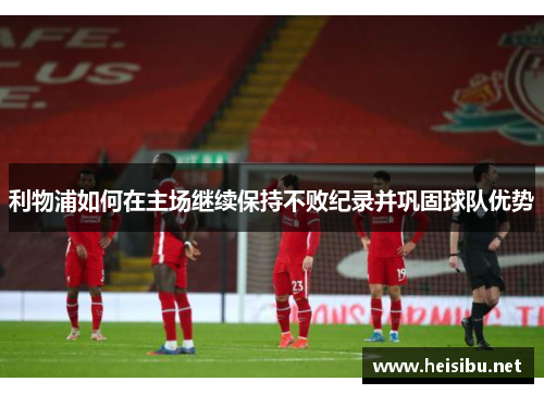 利物浦如何在主场继续保持不败纪录并巩固球队优势