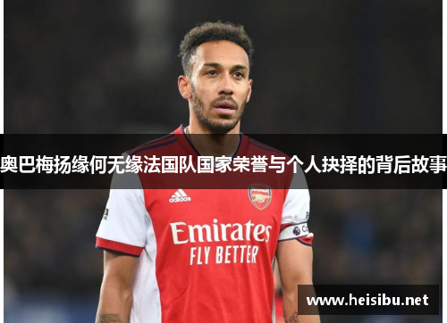 奥巴梅扬缘何无缘法国队国家荣誉与个人抉择的背后故事 奥巴梅扬缘何无缘法国队国家荣誉与个人抉择的背后故事