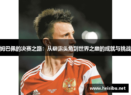 姆巴佩的决赛之路：从崭露头角到世界之巅的成就与挑战